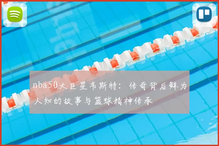 nba50大巨星韦斯特：传奇背后鲜为人知的故事与篮球精神传承