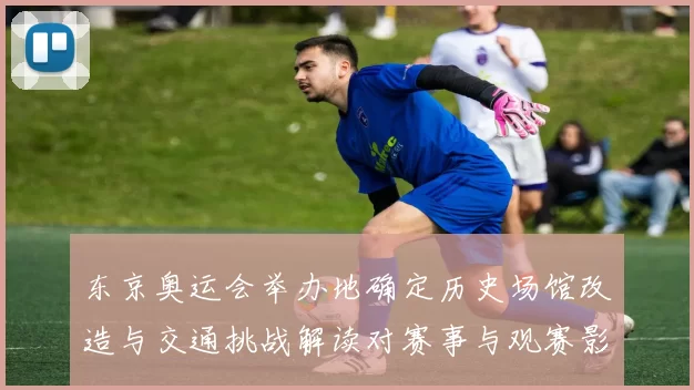 东京奥运会举办地确定历史场馆改造与交通挑战解读对赛事与观赛影响