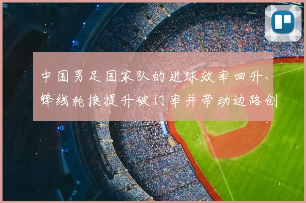 中国男足国家队的进球效率回升,锋线轮换提升破门率并带动边路创造
