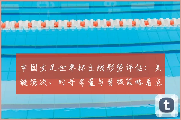 中国女足世界杯出线形势评估：关键场次、对手考量与晋级策略看点