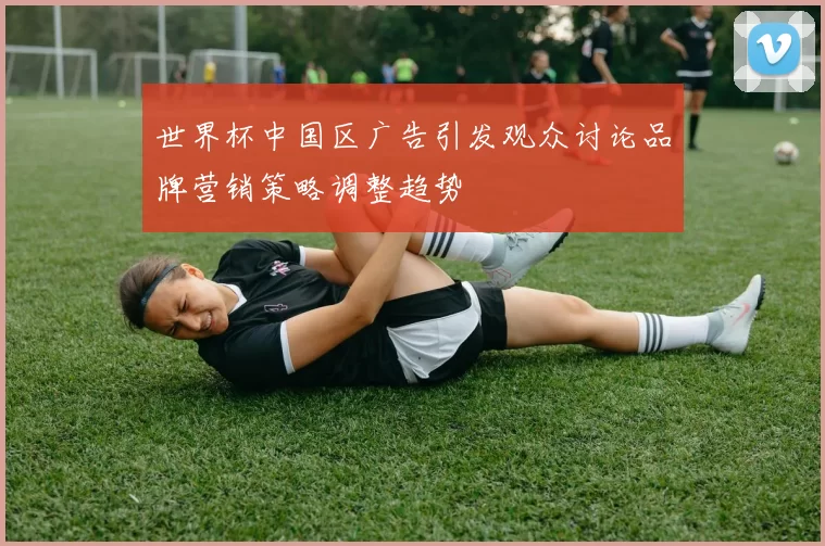 世界杯中国区广告引发观众讨论品牌营销策略调整趋势
