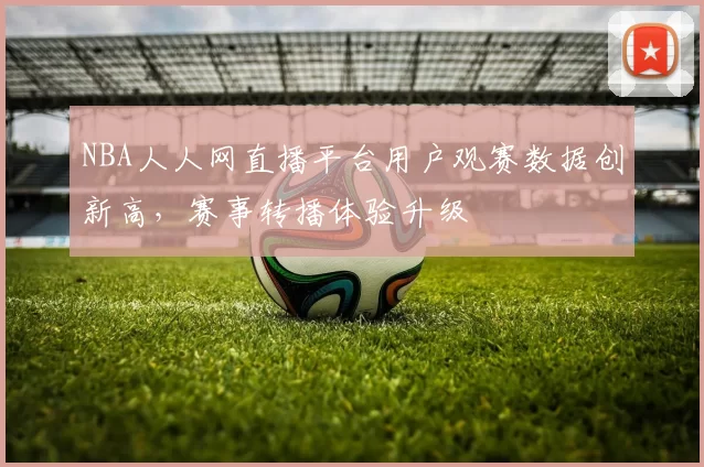 NBA人人网直播平台用户观赛数据创新高，赛事转播体验升级