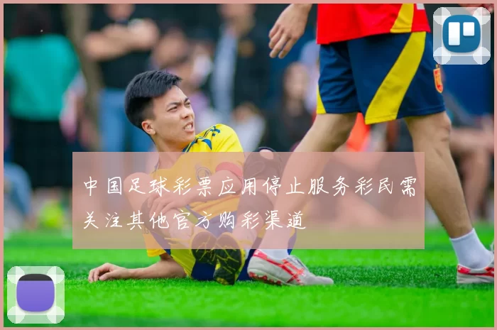 中国足球彩票应用停止服务彩民需关注其他官方购彩渠道