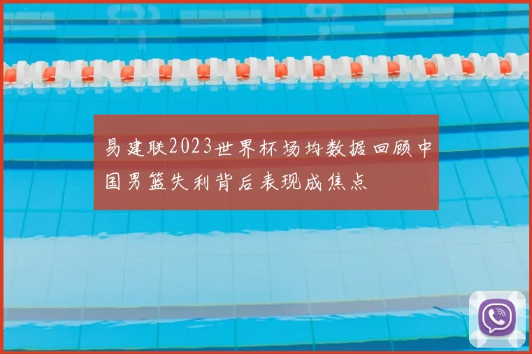 易建联2023世界杯场均数据回顾中国男篮失利背后表现成焦点