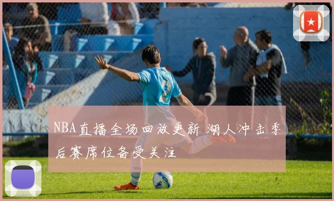 NBA直播全场回放更新 湖人冲击季后赛席位备受关注