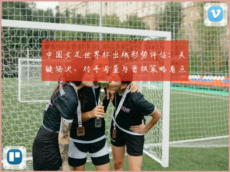 中国女足世界杯出线形势评估:关键场次、对手考量与晋级策略看点