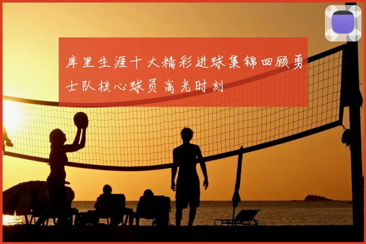 库里生涯十大精彩进球集锦回顾勇士队核心球员高光时刻