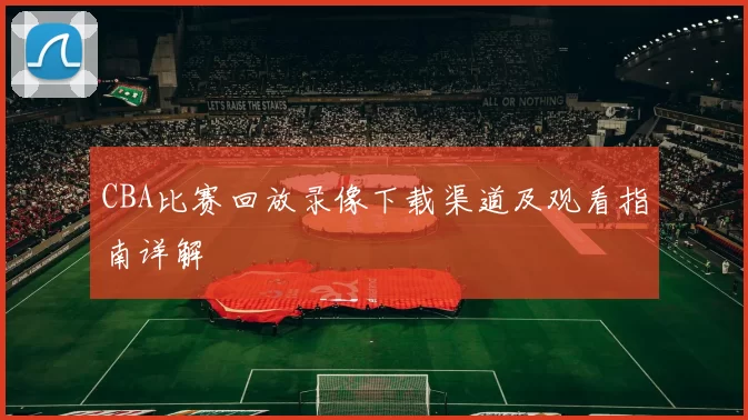 CBA比赛回放录像下载渠道及观看指南详解