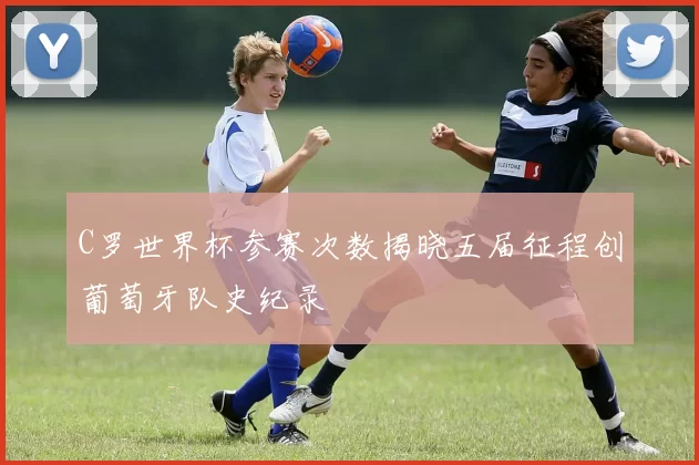 C罗世界杯参赛次数揭晓五届征程创葡萄牙队史纪录