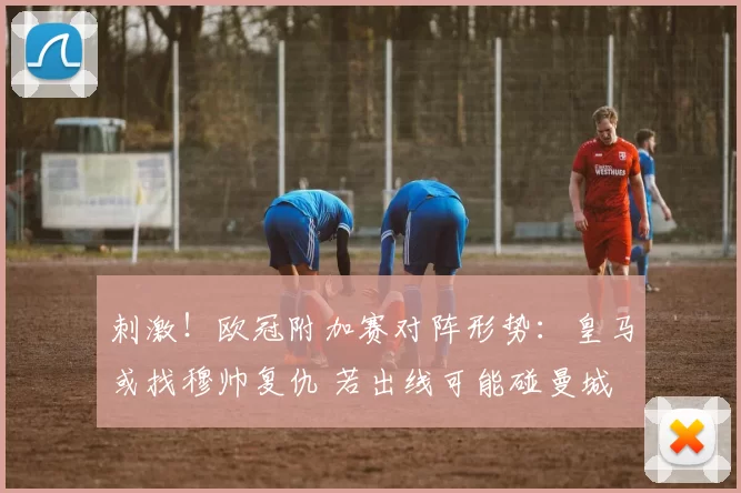 刺激!欧冠附加赛对阵形势:皇马或找穆帅复仇 若出线可能碰曼城