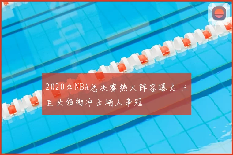 2020年NBA总决赛热火阵容曝光 三巨头领衔冲击湖人争冠