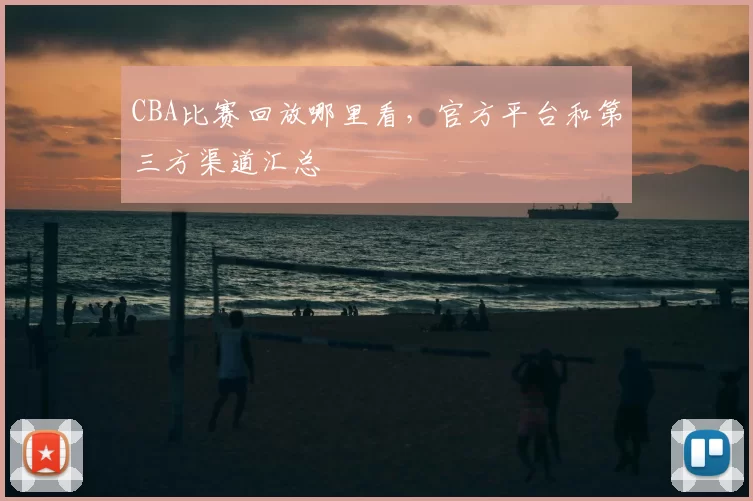 CBA比赛回放哪里看,官方平台和第三方渠道汇总