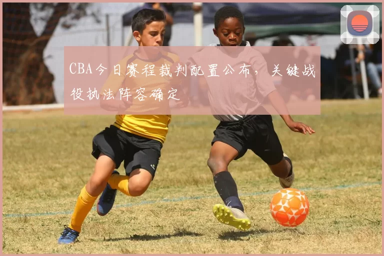 CBA今日赛程裁判配置公布,关键战役执法阵容确定