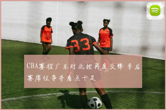 CBA赛程广东对北控再度交锋 季后赛席位争夺看点十足