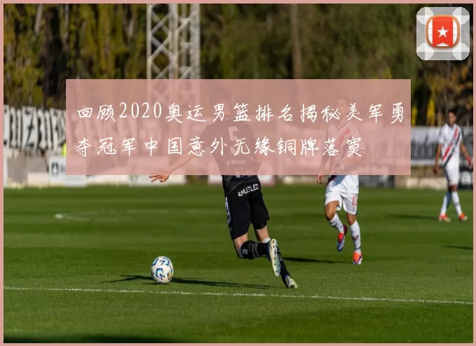 回顾2020奥运男篮排名揭秘美军勇夺冠军中国意外无缘铜牌落寞