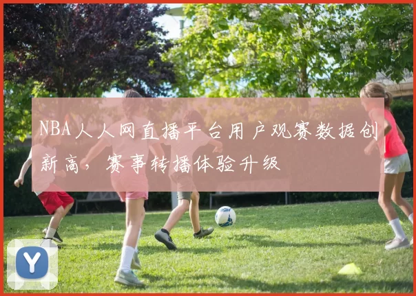 NBA人人网直播平台用户观赛数据创新高,赛事转播体验升级