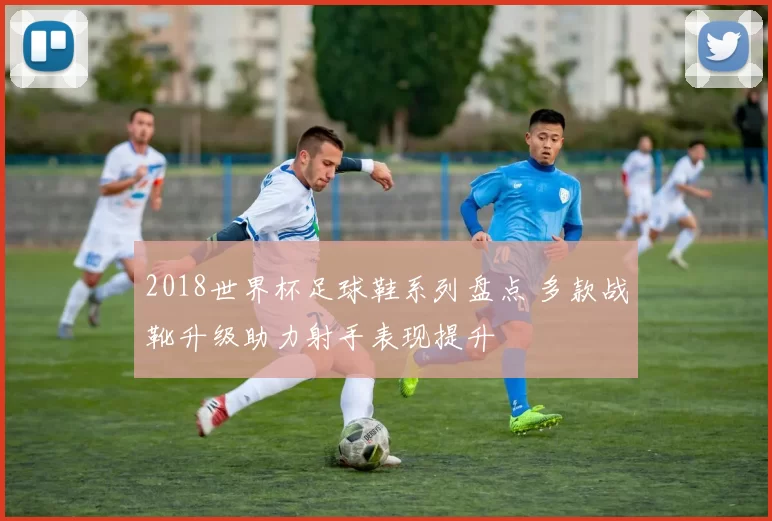 2018世界杯足球鞋系列盘点 多款战靴升级助力射手表现提升