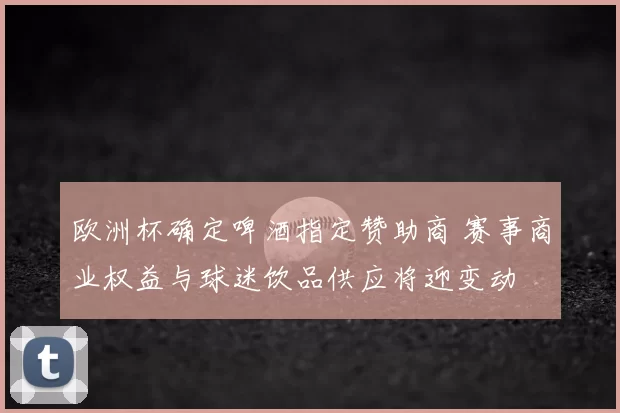 欧洲杯确定啤酒指定赞助商 赛事商业权益与球迷饮品供应将迎变动