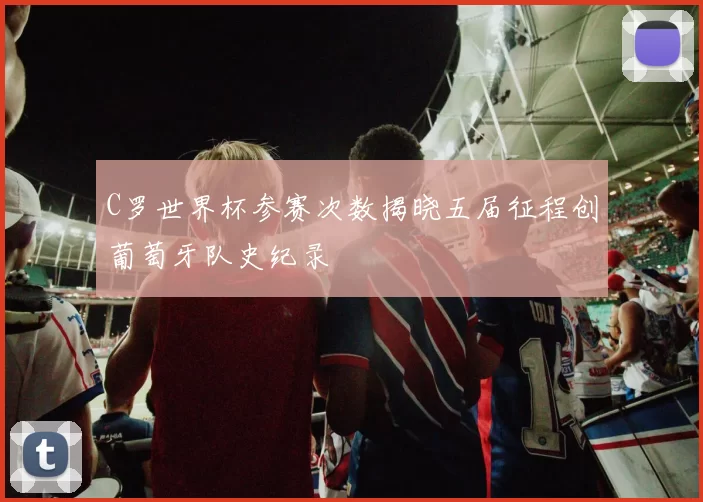C罗世界杯参赛次数揭晓五届征程创葡萄牙队史纪录