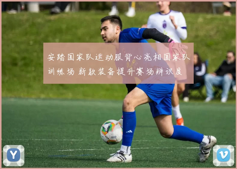 安踏国家队运动服背心亮相国家队训练场 新款装备提升赛场辨识度
