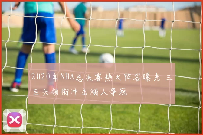 2020年NBA总决赛热火阵容曝光 三巨头领衔冲击湖人争冠