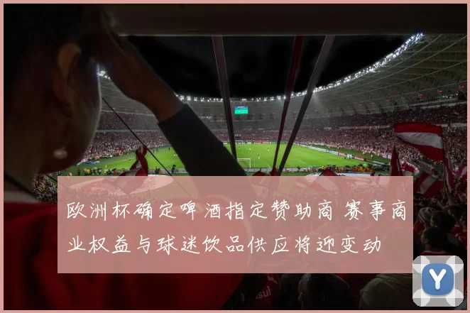 欧洲杯确定啤酒指定赞助商 赛事商业权益与球迷饮品供应将迎变动