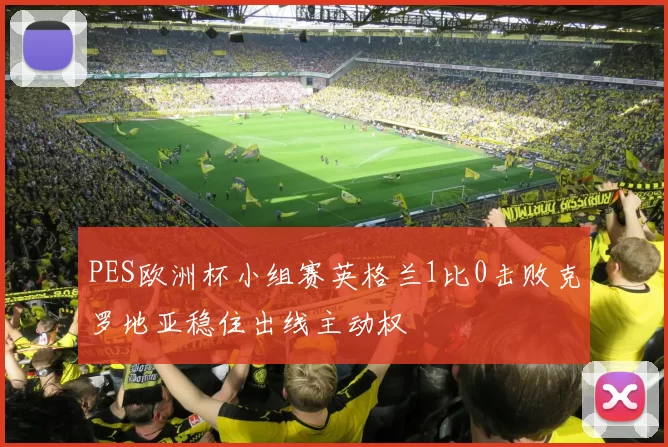 PES欧洲杯小组赛英格兰1比0击败克罗地亚稳住出线主动权