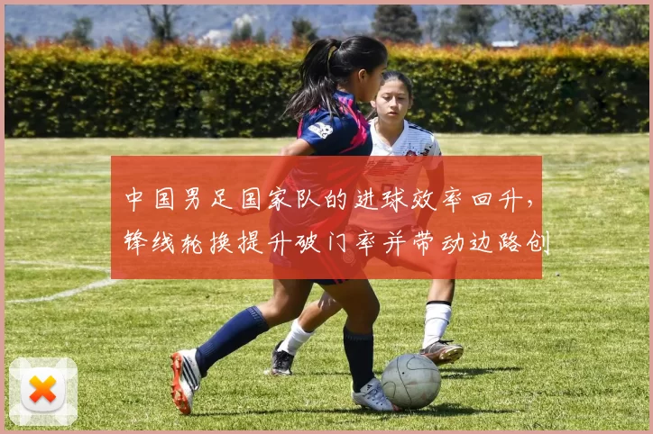 中国男足国家队的进球效率回升,锋线轮换提升破门率并带动边路创造