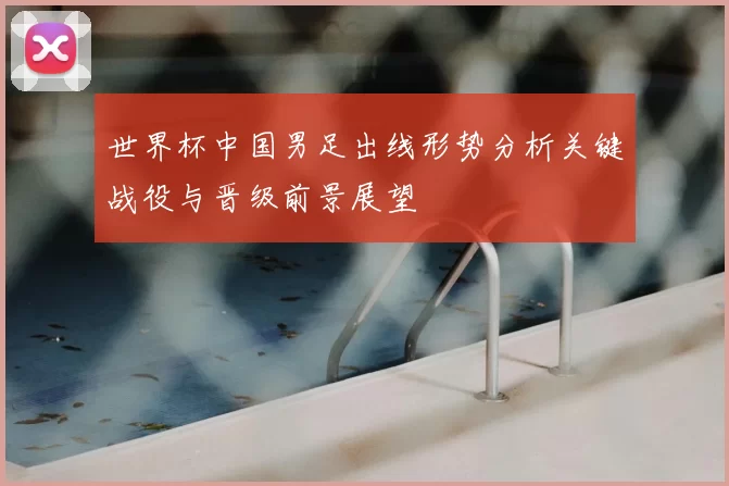 世界杯中国男足出线形势分析关键战役与晋级前景展望