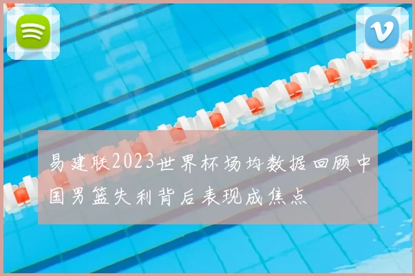 易建联2023世界杯场均数据回顾中国男篮失利背后表现成焦点