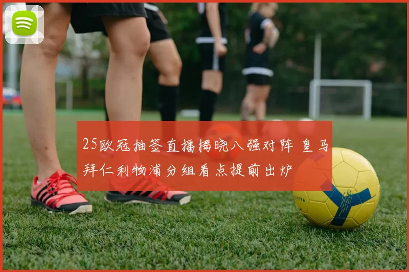 25欧冠抽签直播揭晓八强对阵 皇马拜仁利物浦分组看点提前出炉