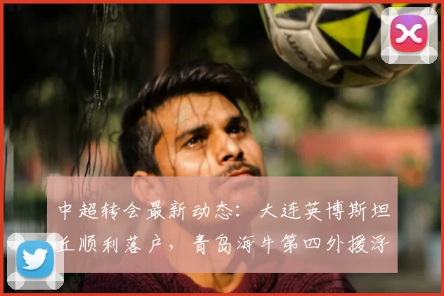 中超转会最新动态：大连英博斯坦丘顺利落户，青岛海牛第四外援浮出水面_斯特兰德贝里_球迷_身份