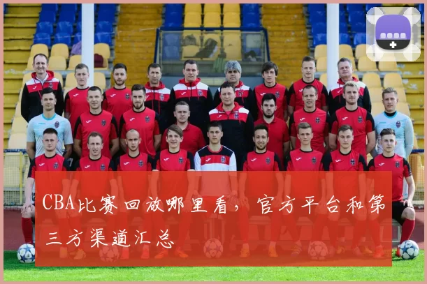 CBA比赛回放哪里看，官方平台和第三方渠道汇总