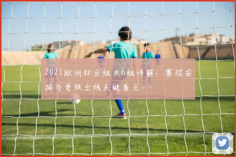 2021欧洲杯分组共6组详解，赛程安排与晋级出线关键看点