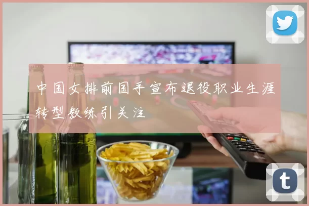 中国女排前国手宣布退役职业生涯转型教练引关注