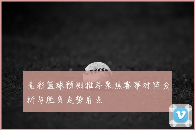 竞彩篮球预测推荐聚焦赛事对阵分析与胜负走势看点