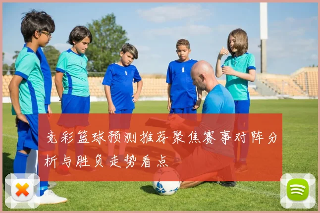 竞彩篮球预测推荐聚焦赛事对阵分析与胜负走势看点