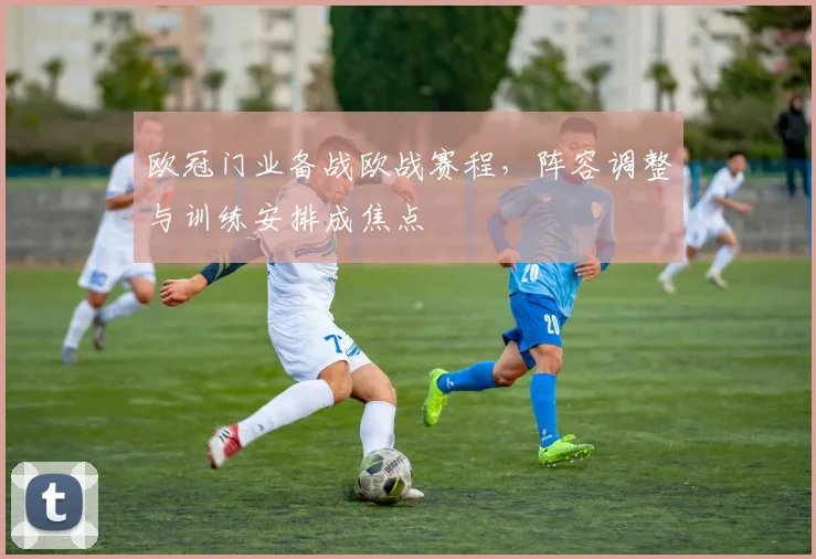 欧冠门业备战欧战赛程,阵容调整与训练安排成焦点