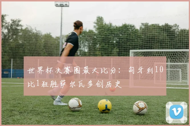 世界杯决赛圈最大比分:匈牙利10比1狂胜萨尔瓦多创历史