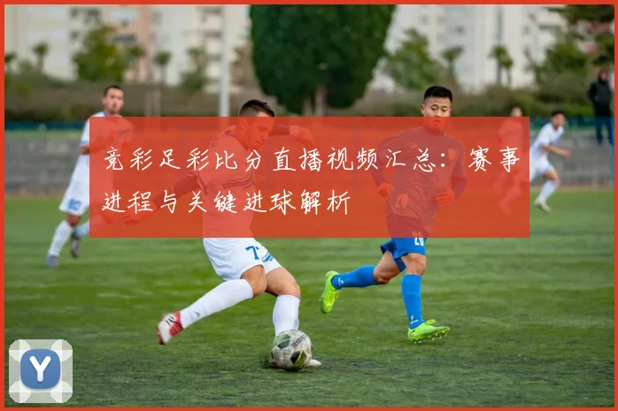 竞彩足彩比分直播视频汇总：赛事进程与关键进球解析