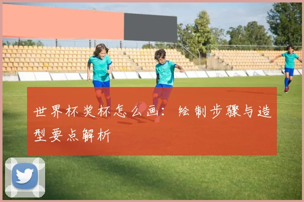 世界杯奖杯怎么画:绘制步骤与造型要点解析
